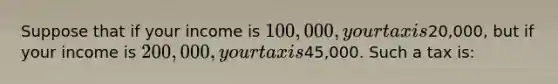 Suppose that if your income is 100,000, your tax is20,000, but if your income is 200,000, your tax is45,000. Such a tax is: