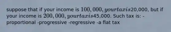 suppose that if your income is 100,000, your tax is20,000, but if your income is 200,000, your tax is45,000. Such tax is: -proportional -progressive -regressive -a flat tax