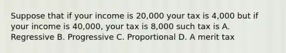 Suppose that if your income is 20,000 your tax is 4,000 but if your income is 40,000, your tax is 8,000 such tax is A. Regressive B. Progressive C. Proportional D. A merit tax