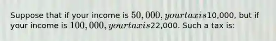 Suppose that if your income is 50,000, your tax is10,000, but if your income is 100,000, your tax is22,000. Such a tax is: