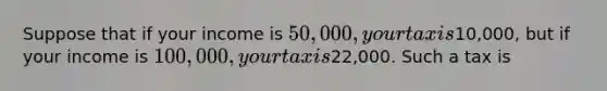 Suppose that if your income is 50,000, your tax is10,000, but if your income is 100,000, your tax is22,000. Such a tax is