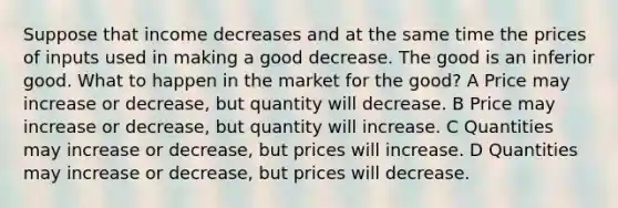 Suppose that income decreases and at the same time the prices of inputs used in making a good decrease. The good is an inferior good. What to happen in the market for the good? A Price may increase or decrease, but quantity will decrease. B Price may increase or decrease, but quantity will increase. C Quantities may increase or decrease, but prices will increase. D Quantities may increase or decrease, but prices will decrease.