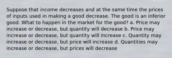 Suppose that income decreases and at the same time the prices of inputs used in making a good decrease. The good is an inferior good. What to happen in the market for the good? a. Price may increase or decrease, but quantity will decrease b. Price may increase or decrease, but quantity will increase c. Quantity may increase or decrease, but price will increase d. Quantities may increase or decrease, but prices will decrease