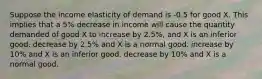 Suppose the income elasticity of demand is -0.5 for good X. This implies that a 5% decrease in income will cause the quantity demanded of good X to increase by 2.5%, and X is an inferior good. decrease by 2.5% and X is a normal good. increase by 10% and X is an inferior good. decrease by 10% and X is a normal good.