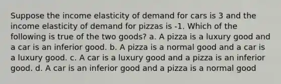 Suppose the income elasticity of demand for cars is 3 and the income elasticity of demand for pizzas is -1. Which of the following is true of the two goods? a. A pizza is a luxury good and a car is an inferior good. b. A pizza is a normal good and a car is a luxury good. c. A car is a luxury good and a pizza is an inferior good. d. A car is an inferior good and a pizza is a normal good