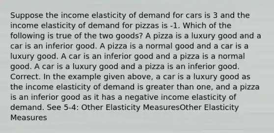 Suppose the income elasticity of demand for cars is 3 and the income elasticity of demand for pizzas is -1. Which of the following is true of the two goods? A pizza is a luxury good and a car is an inferior good. A pizza is a normal good and a car is a luxury good. A car is an inferior good and a pizza is a normal good. A car is a luxury good and a pizza is an inferior good. Correct. In the example given above, a car is a luxury good as the income elasticity of demand is <a href='https://www.questionai.com/knowledge/ktgHnBD4o3-greater-than' class='anchor-knowledge'>greater than</a> one, and a pizza is an inferior good as it has a negative income elasticity of demand. See 5-4: Other Elasticity MeasuresOther Elasticity Measures