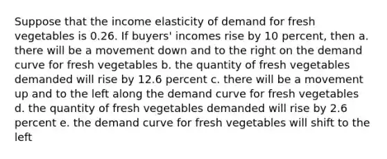 Suppose that the income elasticity of demand for fresh vegetables is 0.26. If buyers' incomes rise by 10 percent, then a. there will be a movement down and to the right on the demand curve for fresh vegetables b. the quantity of fresh vegetables demanded will rise by 12.6 percent c. there will be a movement up and to the left along the demand curve for fresh vegetables d. the quantity of fresh vegetables demanded will rise by 2.6 percent e. the demand curve for fresh vegetables will shift to the left