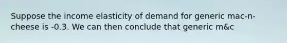 Suppose the income elasticity of demand for generic mac-n-cheese is -0.3. We can then conclude that generic m&c