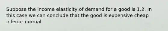 Suppose the income elasticity of demand for a good is 1.2. In this case we can conclude that the good is expensive cheap inferior normal