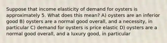 Suppose that income elasticity of demand for oysters is approximately 5. What does this mean? A) oysters are an inferior good B) oysters are a normal good overall, and a necessity, in particular C) demand for oysters is price elastic D) oysters are a normal good overall, and a luxury good, in particular