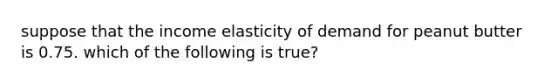 suppose that the income elasticity of demand for peanut butter is 0.75. which of the following is true?