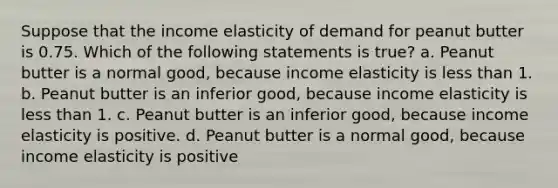 Suppose that the income elasticity of demand for peanut butter is 0.75. Which of the following statements is true? a. Peanut butter is a normal good, because income elasticity is less than 1. b. Peanut butter is an inferior good, because income elasticity is less than 1. c. Peanut butter is an inferior good, because income elasticity is positive. d. Peanut butter is a normal good, because income elasticity is positive