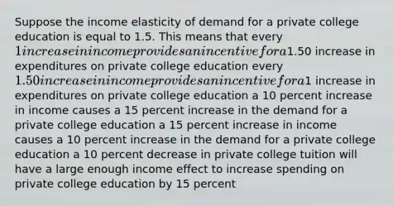 Suppose the income elasticity of demand for a private college education is equal to 1.5. This means that every 1 increase in income provides an incentive for a1.50 increase in expenditures on private college education every 1.50 increase in income provides an incentive for a1 increase in expenditures on private college education a 10 percent increase in income causes a 15 percent increase in the demand for a private college education a 15 percent increase in income causes a 10 percent increase in the demand for a private college education a 10 percent decrease in private college tuition will have a large enough income effect to increase spending on private college education by 15 percent