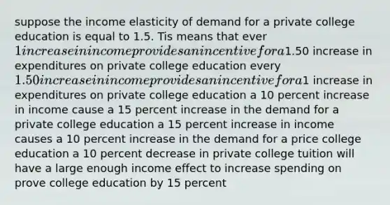 suppose the income elasticity of demand for a private college education is equal to 1.5. Tis means that ever 1 increase in income provides an incentive for a1.50 increase in expenditures on private college education every 1.50 increase in income provides an incentive for a1 increase in expenditures on private college education a 10 percent increase in income cause a 15 percent increase in the demand for a private college education a 15 percent increase in income causes a 10 percent increase in the demand for a price college education a 10 percent decrease in private college tuition will have a large enough income effect to increase spending on prove college education by 15 percent