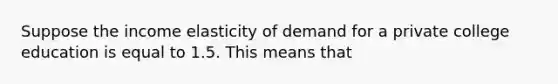 Suppose the income elasticity of demand for a private college education is equal to 1.5. This means that