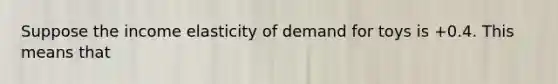 Suppose the income elasticity of demand for toys is +0.4. This means that