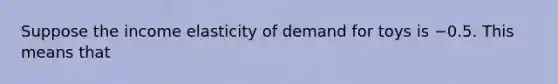 Suppose the income elasticity of demand for toys is −0.5. This means that