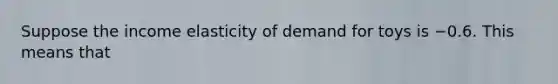 Suppose the income elasticity of demand for toys is −0.6. This means that