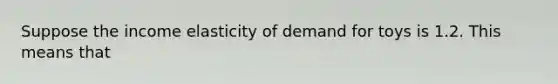 Suppose the income elasticity of demand for toys is 1.2. This means that