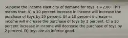 Suppose the income elasticity of demand for toys is +2.00. This means that: A) a 10 percent increase in income will increase the purchase of toys by 20 percent. B) a 10 percent increase in income will increase the purchase of toys by 2 percent. C) a 10 percent increase in income will decrease the purchase of toys by 2 percent. D) toys are an inferior good.