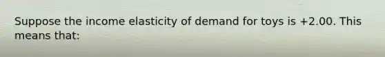 Suppose the income elasticity of demand for toys is +2.00. This means that: