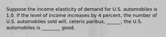 Suppose the income elasticity of demand for U.S. automobiles is 1.0. If the level of income increases by 4 percent, the number of U.S. automobiles sold will, ceteris paribus, ______; the U.S. automobiles is ________ good.