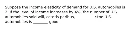 Suppose the income elasticity of demand for U.S. automobiles is 2. If the level of income increases by 4%, the number of U.S. automobiles sold will, ceteris paribus, __________; the U.S. automobiles is ________ good.