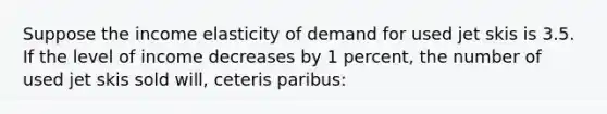 Suppose the income elasticity of demand for used jet skis is 3.5. If the level of income decreases by 1 percent, the number of used jet skis sold will, ceteris paribus: