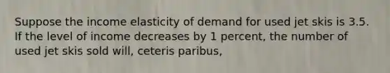 Suppose the income elasticity of demand for used jet skis is 3.5. If the level of income decreases by 1 percent, the number of used jet skis sold will, ceteris paribus,