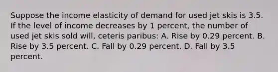 Suppose the income elasticity of demand for used jet skis is 3.5. If the level of income decreases by 1 percent, the number of used jet skis sold will, ceteris paribus: A. Rise by 0.29 percent. B. Rise by 3.5 percent. C. Fall by 0.29 percent. D. Fall by 3.5 percent.