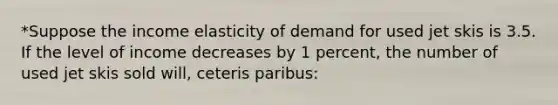 *Suppose the income elasticity of demand for used jet skis is 3.5. If the level of income decreases by 1 percent, the number of used jet skis sold will, ceteris paribus: