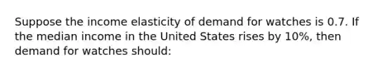 Suppose the income elasticity of demand for watches is 0.7. If the median income in the United States rises by 10%, then demand for watches should: