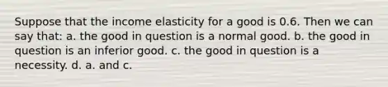 Suppose that the income elasticity for a good is 0.6. Then we can say that: a. the good in question is a normal good. b. the good in question is an inferior good. c. the good in question is a necessity. d. a. and c.