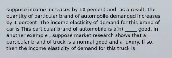 suppose income increases by 10 percent and, as a result, the quantity of particular brand of automobile demanded increases by 1 percent. The income elasticity of demand for this brand of car is This particular brand of automobile is a(n) _____ good. In another example , suppose market research shows that a particular brand of truck is a normal good and a luxury. If so, then the income elasticity of demand for this truck is