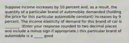 Suppose income increases by 10 percent​ and, as a​ result, the quantity of a particular brand of automobile demanded​ (holding the price for this particular automobile​ constant) increases by 9 percent. The income elasticity of demand for this brand of car is ________. ​(Enter your response rounded to two decimal places and include a minus sign if​ appropriate.) this particular brand of automobile is a _____ good