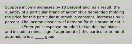 Suppose income increases by 10 percent​ and, as a​ result, the quantity of a particular brand of automobile demanded​ (holding the price for this particular automobile​ constant) increases by 9 percent. The income elasticity of demand for this brand of car is ________. ​(Enter your response rounded to two decimal places and include a minus sign if​ appropriate.) this particular brand of automobile is a _____ good