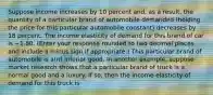 Suppose income increases by 10 percent​ and, as a​ result, the quantity of a particular brand of automobile demanded​ (holding the price for this particular automobile​ constant) decreases by 18 percent. The income elasticity of demand for this brand of car is −1.80. ​(Enter your response rounded to two decimal places and include a minus sign if​ appropriate.) This particular brand of automobile is​ a(n) inferior good. In another​ example, suppose market research shows that a particular brand of truck is a normal good and a luxury. If​ so, then the income elasticity of demand for this truck is