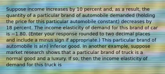 Suppose income increases by 10 percent​ and, as a​ result, the quantity of a particular brand of automobile demanded​ (holding the price for this particular automobile​ constant) decreases by 18 percent. The income elasticity of demand for this brand of car is −1.80. ​(Enter your response rounded to two decimal places and include a minus sign if​ appropriate.) This particular brand of automobile is​ a(n) inferior good. In another​ example, suppose market research shows that a particular brand of truck is a normal good and a luxury. If​ so, then the income elasticity of demand for this truck is