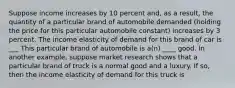 Suppose income increases by 10 percent​ and, as a​ result, the quantity of a particular brand of automobile demanded​ (holding the price for this particular automobile​ constant) increases by 3 percent. The income elasticity of demand for this brand of car is ___ This particular brand of automobile is​ a(n) ____ good. In another​ example, suppose market research shows that a particular brand of truck is a normal good and a luxury. If​ so, then the income elasticity of demand for this truck is