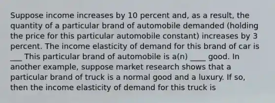 Suppose income increases by 10 percent​ and, as a​ result, the quantity of a particular brand of automobile demanded​ (holding the price for this particular automobile​ constant) increases by 3 percent. The income elasticity of demand for this brand of car is ___ This particular brand of automobile is​ a(n) ____ good. In another​ example, suppose market research shows that a particular brand of truck is a normal good and a luxury. If​ so, then the income elasticity of demand for this truck is