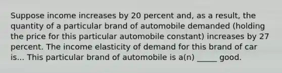 Suppose income increases by 20 percent​ and, as a​ result, the quantity of a particular brand of automobile demanded​ (holding the price for this particular automobile​ constant) increases by 27 percent. The income elasticity of demand for this brand of car is... This particular brand of automobile is​ a(n) _____ good.