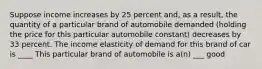 Suppose income increases by 25 percent​ and, as a​ result, the quantity of a particular brand of automobile demanded​ (holding the price for this particular automobile​ constant) decreases by 33 percent. The income elasticity of demand for this brand of car is ____ This particular brand of automobile is​ a(n) ___ good