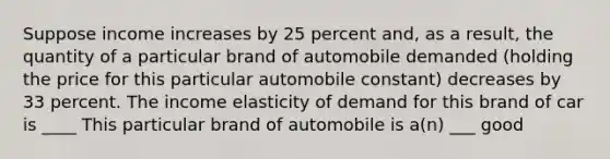 Suppose income increases by 25 percent​ and, as a​ result, the quantity of a particular brand of automobile demanded​ (holding the price for this particular automobile​ constant) decreases by 33 percent. The income elasticity of demand for this brand of car is ____ This particular brand of automobile is​ a(n) ___ good