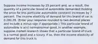 Suppose income increases by 25 percent​ and, as a​ result, the quantity of a particular brand of automobile demanded​ (holding the price for this particular automobile​ constant) increases by 7 percent. The income elasticity of demand for this brand of car is 0.280.28. ​(Enter your response rounded to two decimal places and include a minus sign if​ appropriate.) This particular brand of automobile is​ a(n) normalnormal good. In another​ example, suppose market research shows that a particular brand of truck is a normal good and a luxury. If​ so, then the income elasticity of demand for this truck is