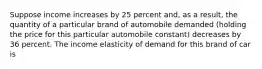 Suppose income increases by 25 percent​ and, as a​ result, the quantity of a particular brand of automobile demanded​ (holding the price for this particular automobile​ constant) decreases by 36 percent. The income elasticity of demand for this brand of car is