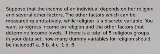 Suppose that the income of an individual depends on her religion and several other factors. The other factors which can be measured quantitatively, while religion is a discrete variable. You want to regress income on religion and the other factors that determine income levels. If there is a total of 5 religious groups in your data set, how many dummy variables for religion should be included? a. 5 b. 4 c. 1 d. 6