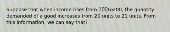 Suppose that when income rises from 100 to200, the quantity demanded of a good increases from 20 units to 21 units. From this information, we can say that?