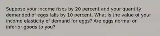 Suppose your income rises by 20 percent and your quantity demanded of eggs falls by 10 percent. What is the value of your income elasticity of demand for eggs? Are eggs normal or inferior goods to you?