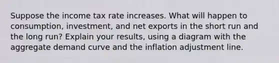 Suppose the income tax rate increases. What will happen to consumption, investment, and net exports in the short run and the long run? Explain your results, using a diagram with the aggregate demand curve and the inflation adjustment line.