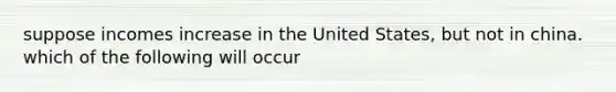 suppose incomes increase in the United States, but not in china. which of the following will occur